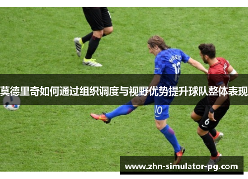 莫德里奇如何通过组织调度与视野优势提升球队整体表现 莫德里奇如何通过组织调度与视野优势提升球队整体表现