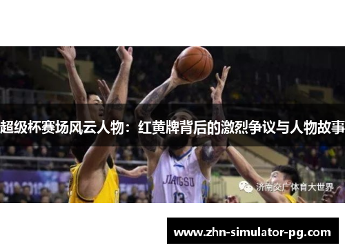 超级杯赛场风云人物：红黄牌背后的激烈争议与人物故事