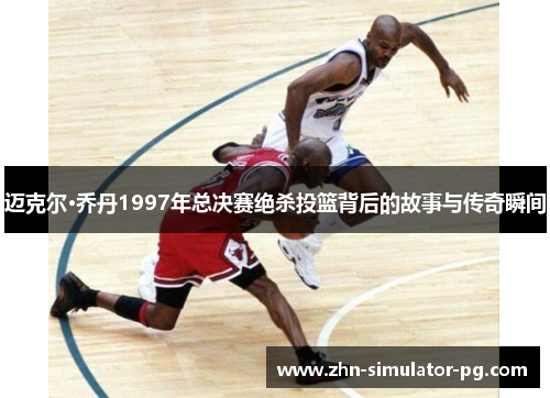 迈克尔·乔丹1997年总决赛绝杀投篮背后的故事与传奇瞬间
