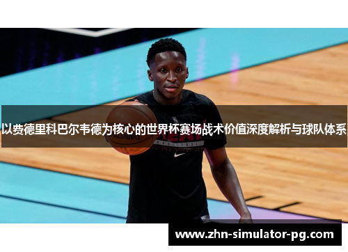 以费德里科巴尔韦德为核心的世界杯赛场战术价值深度解析与球队体系