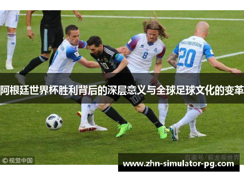 阿根廷世界杯胜利背后的深层意义与全球足球文化的变革